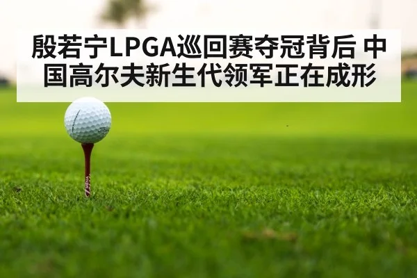 殷若宁LPGA巡回赛夺冠背后 中国高尔夫新生代领军正在成形