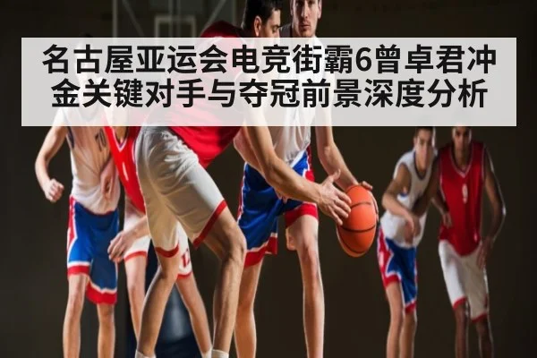 名古屋亚运会电竞街霸6曾卓君冲金关键对手与夺冠前景深度分析
