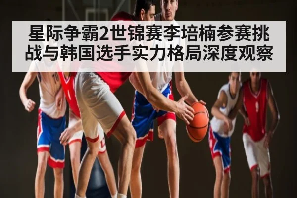 星际争霸2世锦赛李培楠参赛挑战与韩国选手实力格局深度观察