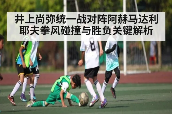 井上尚弥统一战对阵阿赫马达利耶夫拳风碰撞与胜负关键解析